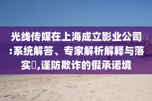 光線傳媒在上海成立影業(yè)公司:系統(tǒng)解答、專家解析解釋與落實?,謹(jǐn)防欺詐的假承諾境