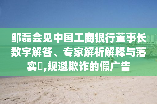 鄒磊會見中國工商銀行董事長數(shù)字解答、專家解析解釋與落實?,規(guī)避欺詐的假廣告