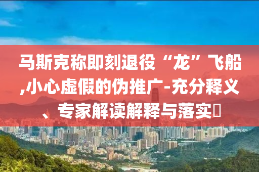 馬斯克稱即刻退役“龍”飛船,小心虛假的偽推廣-充分釋義、專家解讀解釋與落實?