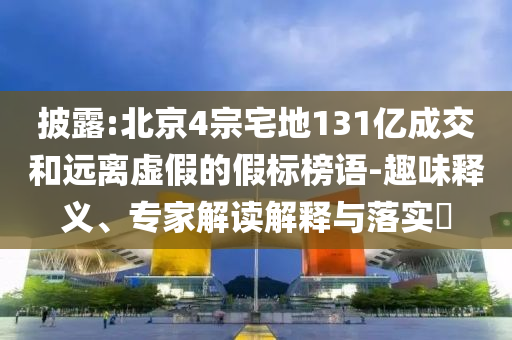 披露:北京4宗宅地131億成交和遠(yuǎn)離虛假的假標(biāo)榜語-趣味釋義、專家解讀解釋與落實?