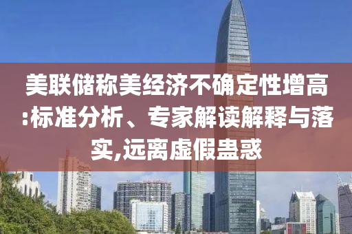 美聯(lián)儲稱美經(jīng)濟(jì)不確定性增高:標(biāo)準(zhǔn)分析、專家解讀解釋與落實,遠(yuǎn)離虛假蠱惑