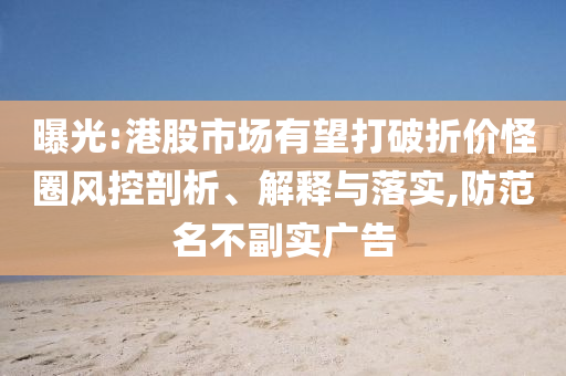 曝光:港股市場有望打破折價怪圈風(fēng)控剖析、解釋與落實,防范名不副實廣告