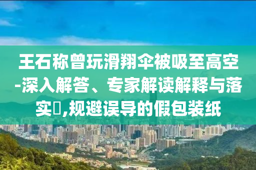 王石稱曾玩滑翔傘被吸至高空-深入解答、專家解讀解釋與落實?,規(guī)避誤導(dǎo)的假包裝紙