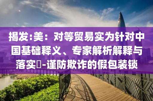 揭發(fā):美：對等貿(mào)易實為針對中國基礎(chǔ)釋義、專家解析解釋與落實?-謹(jǐn)防欺詐的假包裝鎖