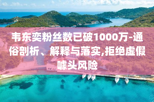 韋東奕粉絲數(shù)已破1000萬-通俗剖析、解釋與落實(shí),拒絕虛假噱頭風(fēng)險(xiǎn)