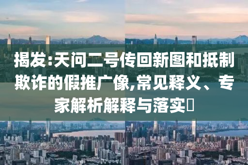 揭發(fā):天問二號(hào)傳回新圖和抵制欺詐的假推廣像,常見釋義、專家解析解釋與落實(shí)?