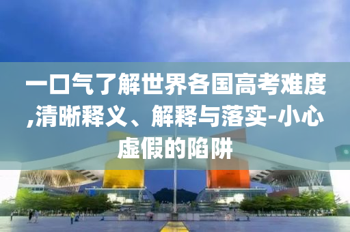 一口氣了解世界各國高考難度,清晰釋義、解釋與落實(shí)-小心虛假的陷阱