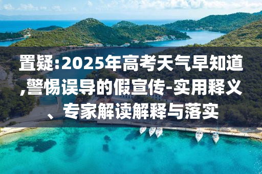 置疑:2025年高考天氣早知道,警惕誤導的假宣傳-實用釋義、專家解讀解釋與落實