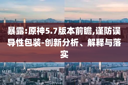 暴露:原神5.7版本前瞻,謹防誤導性包裝-創(chuàng)新分析、解釋與落實