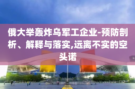 俄大舉轟炸烏軍工企業(yè)-預防剖析、解釋與落實,遠離不實的空頭諾