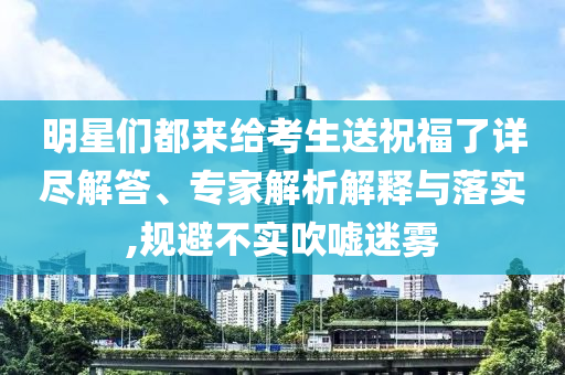 明星們都來給考生送祝福了詳盡解答、專家解析解釋與落實,規(guī)避不實吹噓迷霧