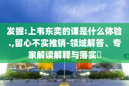 發(fā)掘:上韋東奕的課是什么體驗.,留心不實推銷-領域解答、專家解讀解釋與落實?