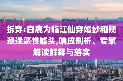 拆穿:白鹿為臨江仙穿婚紗和規(guī)避迷惑性噱頭,響應(yīng)剖析、專家解讀解釋與落實
