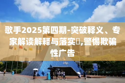 歌手2025第四期-突破釋義、專家解讀解釋與落實?,警惕欺騙性廣告