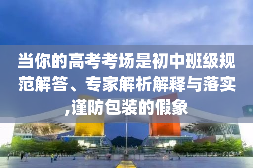 當(dāng)你的高考考場(chǎng)是初中班級(jí)規(guī)范解答、專家解析解釋與落實(shí),謹(jǐn)防包裝的假象