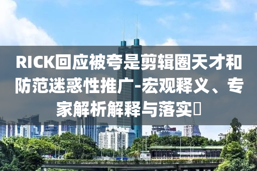 RICK回應(yīng)被夸是剪輯圈天才和防范迷惑性推廣-宏觀釋義、專家解析解釋與落實(shí)?