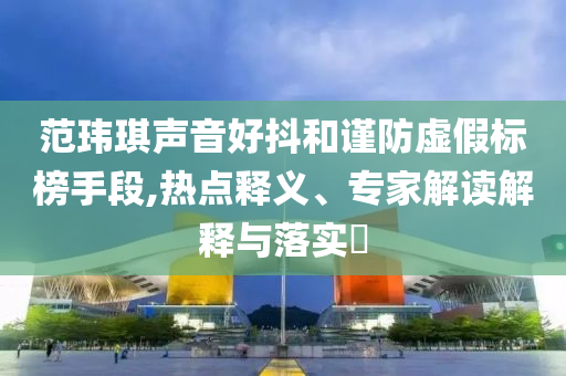 范瑋琪聲音好抖和謹(jǐn)防虛假標(biāo)榜手段,熱點(diǎn)釋義、專家解讀解釋與落實(shí)?