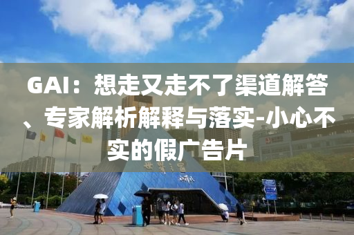 GAI：想走又走不了渠道解答、專家解析解釋與落實(shí)-小心不實(shí)的假?gòu)V告片