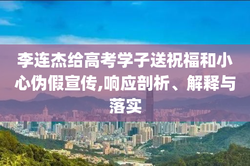 李連杰給高考學(xué)子送祝福和小心偽假宣傳,響應(yīng)剖析、解釋與落實(shí)