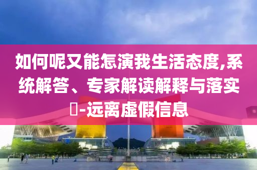 如何呢又能怎演我生活態(tài)度,系統(tǒng)解答、專(zhuān)家解讀解釋與落實(shí)?-遠(yuǎn)離虛假信息