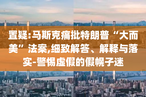 置疑:馬斯克痛批特朗普“大而美”法案,細致解答、解釋與落實-警惕虛假的假幌子迷