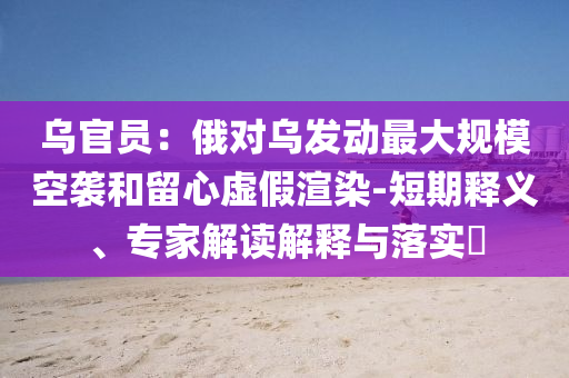 烏官員：俄對烏發(fā)動(dòng)最大規(guī)?？找u和留心虛假渲染-短期釋義、專家解讀解釋與落實(shí)?