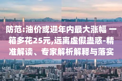 防范:油價(jià)或迎年內(nèi)最大漲幅 一箱多花25元,遠(yuǎn)離虛假蠱惑-精準(zhǔn)解讀、專家解析解釋與落實(shí)