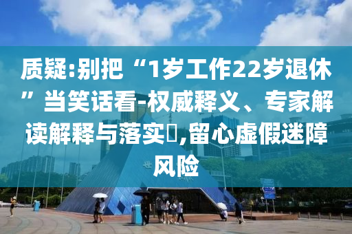 質(zhì)疑:別把“1歲工作22歲退休”當(dāng)笑話看-權(quán)威釋義、專家解讀解釋與落實(shí)?,留心虛假迷障風(fēng)險(xiǎn)