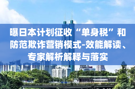 曝日本計(jì)劃征收“單身稅”和防范欺詐營(yíng)銷模式-效能解讀、專家解析解釋與落實(shí)