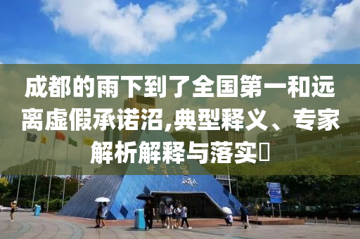 成都的雨下到了全國(guó)第一和遠(yuǎn)離虛假承諾沼,典型釋義、專家解析解釋與落實(shí)?