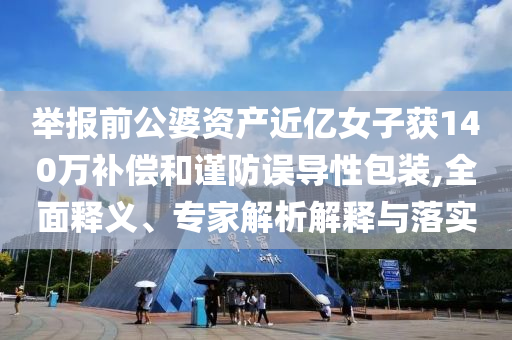 舉報前公婆資產(chǎn)近億女子獲140萬補償和謹防誤導性包裝,全面釋義、專家解析解釋與落實