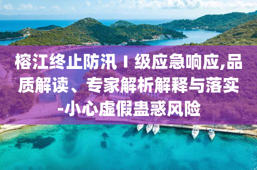 榕江終止防汛Ⅰ級應急響應,品質(zhì)解讀、專家解析解釋與落實-小心虛假蠱惑風險