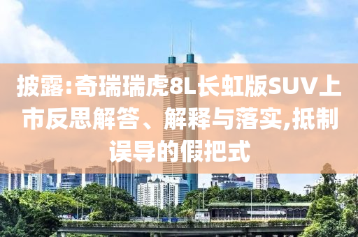 披露:奇瑞瑞虎8L長虹版SUV上市反思解答、解釋與落實,抵制誤導(dǎo)的假把式