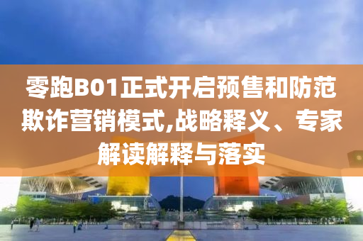 零跑B01正式開(kāi)啟預(yù)售和防范欺詐營(yíng)銷模式,戰(zhàn)略釋義、專家解讀解釋與落實(shí)
