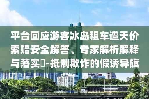 平臺(tái)回應(yīng)游客冰島租車遭天價(jià)索賠安全解答、專家解析解釋與落實(shí)?-抵制欺詐的假誘導(dǎo)旗
