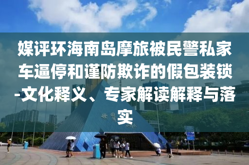 媒評環(huán)海南島摩旅被民警私家車逼停和謹(jǐn)防欺詐的假包裝鎖-文化釋義、專家解讀解釋與落實