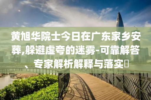 黃旭華院士今日在廣東家鄉(xiāng)安葬,躲避虛夸的迷霧-可靠解答、專家解析解釋與落實?