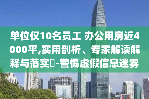 單位僅10名員工 辦公用房近4000平,實用剖析、專家解讀解釋與落實?-警惕虛假信息迷霧