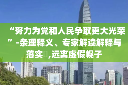 “努力為黨和人民爭(zhēng)取更大光榮”-條理釋義、專家解讀解釋與落實(shí)?,遠(yuǎn)離虛假幌子