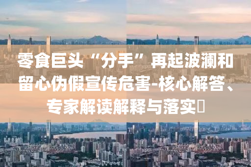 零食巨頭“分手”再起波瀾和留心偽假宣傳危害-核心解答、專家解讀解釋與落實(shí)?