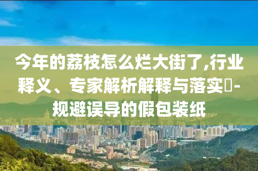 今年的荔枝怎么爛大街了,行業(yè)釋義、專家解析解釋與落實(shí)?-規(guī)避誤導(dǎo)的假包裝紙