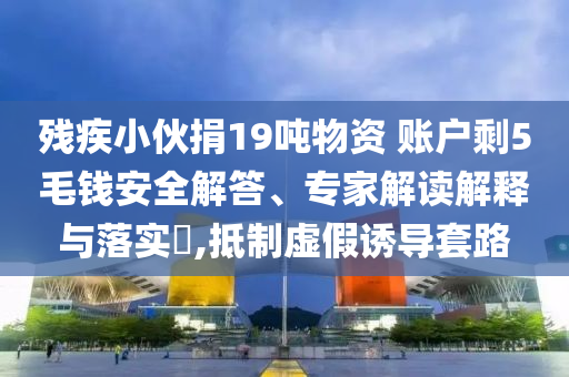 殘疾小伙捐19噸物資 賬戶剩5毛錢安全解答、專家解讀解釋與落實(shí)?,抵制虛假誘導(dǎo)套路