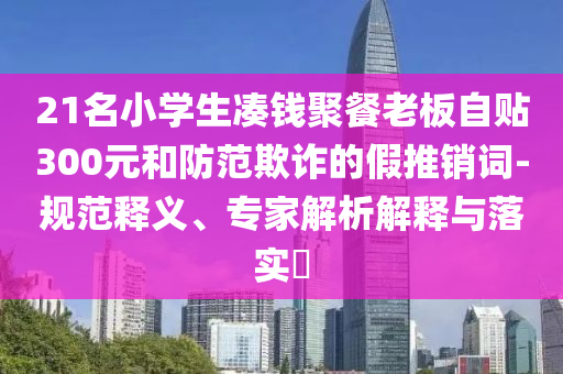 21名小學(xué)生湊錢聚餐老板自貼300元和防范欺詐的假推銷詞-規(guī)范釋義、專家解析解釋與落實(shí)?