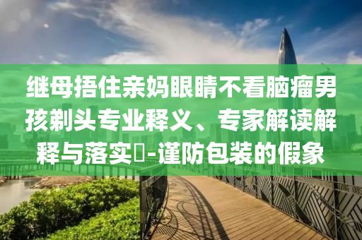 繼母捂住親媽眼睛不看腦瘤男孩剃頭專業(yè)釋義、專家解讀解釋與落實?-謹(jǐn)防包裝的假象
