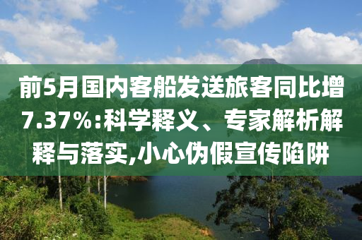 前5月國(guó)內(nèi)客船發(fā)送旅客同比增7.37%:科學(xué)釋義、專(zhuān)家解析解釋與落實(shí),小心偽假宣傳陷阱