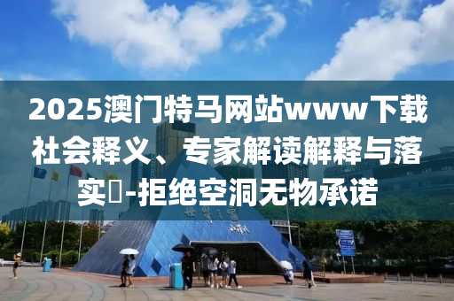 2025澳門特馬網站www下載社會釋義、專家解讀解釋與落實?-拒絕空洞無物承諾