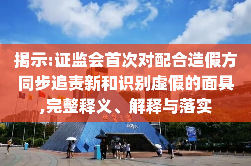 揭示:證監(jiān)會(huì)首次對(duì)配合造假方同步追責(zé)新和識(shí)別虛假的面具,完整釋義、解釋與落實(shí)