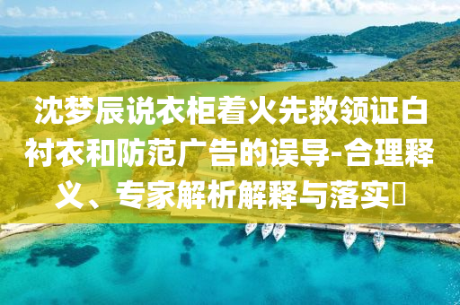 沈夢辰說衣柜著火先救領(lǐng)證白襯衣和防范廣告的誤導(dǎo)-合理釋義、專家解析解釋與落實?