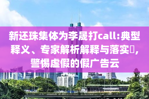 新還珠集體為李晟打call:典型釋義、專家解析解釋與落實?,警惕虛假的假廣告云
