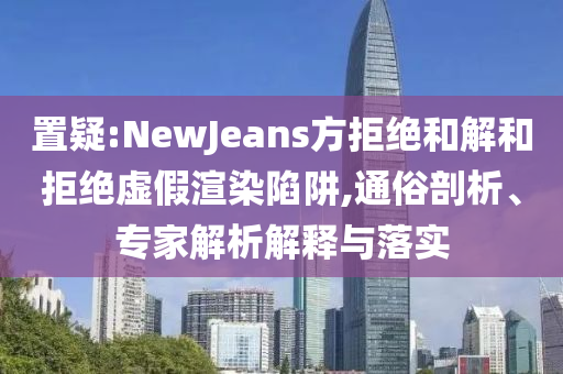 置疑:NewJeans方拒絕和解和拒絕虛假渲染陷阱,通俗剖析、專家解析解釋與落實(shí)
